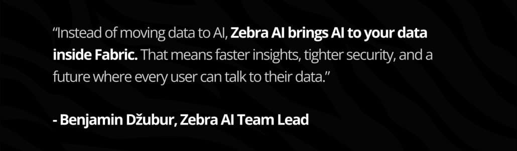 “Instead of moving data to AI, Zebra AI brings AI to your data inside Fabric. That means faster insights, tighter security, and a future where every user can talk to their data.”
Benjamin Džubur, Zebra AI Team Lead,
